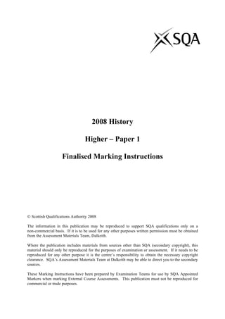 2008 History
Higher – Paper 1
Finalised Marking Instructions
© Scottish Qualifications Authority 2008
The information in this publication may be reproduced to support SQA qualifications only on a
non-commercial basis. If it is to be used for any other purposes written permission must be obtained
from the Assessment Materials Team, Dalkeith.
Where the publication includes materials from sources other than SQA (secondary copyright), this
material should only be reproduced for the purposes of examination or assessment. If it needs to be
reproduced for any other purpose it is the centre’s responsibility to obtain the necessary copyright
clearance. SQA’s Assessment Materials Team at Dalkeith may be able to direct you to the secondary
sources.
These Marking Instructions have been prepared by Examination Teams for use by SQA Appointed
Markers when marking External Course Assessments. This publication must not be reproduced for
commercial or trade purposes.
 