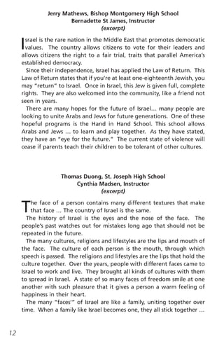 Jerry Mathews, Bishop Montgomery High School
                       Bernadette St James, Instructor
                                  (excerpt)


     I srael is the rare nation in the Middle East that promotes democratic
       values. The country allows citizens to vote for their leaders and
     allows citizens the right to a fair trial, traits that parallel America’s
     established democracy.
       Since their independence, Israel has applied the Law of Return. This
     Law of Return states that if you’re at least one-eighteenth Jewish, you
     may “return” to Israel. Once in Israel, this Jew is given full, complete
     rights. They are also welcomed into the community, like a friend not
     seen in years.
       There are many hopes for the future of Israel… many people are
     looking to unite Arabs and Jews for future generations. One of these
     hopeful programs is the Hand in Hand School. This school allows
     Arabs and Jews … to learn and play together. As they have stated,
     they have an “eye for the future.” The current state of violence will
     cease if parents teach their children to be tolerant of other cultures.




                    Thomas Duong, St. Joseph High School
                        Cynthia Madsen, Instructor
                                (excerpt)


     T   he face of a person contains many different textures that make
         that face … The country of Israel is the same.
       The history of Israel is the eyes and the nose of the face. The
     people’s past watches out for mistakes long ago that should not be
     repeated in the future.
       The many cultures, religions and lifestyles are the lips and mouth of
     the face. The culture of each person is the mouth, through which
     speech is passed. The religions and lifestyles are the lips that hold the
     culture together. Over the years, people with different faces came to
     Israel to work and live. They brought all kinds of cultures with them
     to spread in Israel. A state of so many faces of freedom smile at one
     another with such pleasure that it gives a person a warm feeling of
     happiness in their heart.
       The many “faces’” of Israel are like a family, uniting together over
     time. When a family like Israel becomes one, they all stick together …



12
 