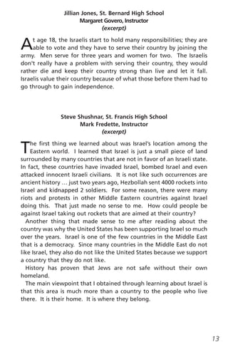 Jillian Jones, St. Bernard High School
                       Margaret Govero, Instructor
                                (excerpt)


A    t age 18, the Israelis start to hold many responsibilities; they are
     able to vote and they have to serve their country by joining the
army. Men serve for three years and women for two. The Israelis
don’t really have a problem with serving their country, they would
rather die and keep their country strong than live and let it fall.
Israelis value their country because of what those before them had to
go through to gain independence.




               Steve Shushnar, St. Francis High School
                      Mark Fredette, Instructor
                             (excerpt)


T   he first thing we learned about was Israel’s location among the
    Eastern world. I learned that Israel is just a small piece of land
surrounded by many countries that are not in favor of an Israeli state.
In fact, these countries have invaded Israel, bombed Israel and even
attacked innocent Israeli civilians. It is not like such occurrences are
ancient history … just two years ago, Hezbollah sent 4000 rockets into
Israel and kidnapped 2 soldiers. For some reason, there were many
riots and protests in other Middle Eastern countries against Israel
doing this. That just made no sense to me. How could people be
against Israel taking out rockets that are aimed at their country?
  Another thing that made sense to me after reading about the
country was why the United States has been supporting Israel so much
over the years. Israel is one of the few countries in the Middle East
that is a democracy. Since many countries in the Middle East do not
like Israel, they also do not like the United States because we support
a country that they do not like.
  History has proven that Jews are not safe without their own
homeland.
  The main viewpoint that I obtained through learning about Israel is
that this area is much more than a country to the people who live
there. It is their home. It is where they belong.




                                                                            13
 