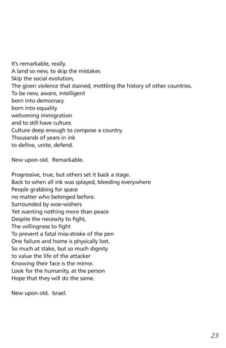 It’s remarkable, really.
A land so new, to skip the mistakes
Skip the social evolution,
The given violence that stained, mottling the history of other countries.
To be new, aware, intelligent
born into democracy
born into equality
welcoming immigration
and to still have culture.
Culture deep enough to compose a country.
Thousands of years in ink
to define, unite, defend.

New upon old. Remarkable.

Progressive, true, but others set it back a stage.
Back to when all ink was splayed, bleeding everywhere
People grabbing for space
no matter who belonged before.
Surrounded by woe-wishers
Yet wanting nothing more than peace
Despite the necessity to fight,
The willingness to fight
To prevent a fatal miss-stroke of the pen
One failure and home is physically lost.
So much at stake, but so much dignity
to value the life of the attacker
Knowing their face is the mirror.
Look for the humanity, at the person
Hope that they will do the same.

New upon old. Israel.




                                                                            23
 