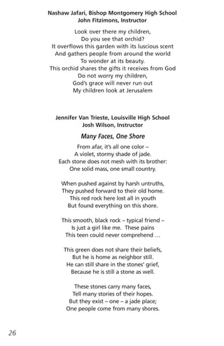 Nashaw Jafari, Bishop Montgomery High School
               John Fitzimons, Instructor

                Look over there my children,
                  Do you see that orchid?
      It overflows this garden with its luscious scent
        And gathers people from around the world
                  To wonder at its beauty.
     This orchid shares the gifts it receives from God
                 Do not worry my children,
               God’s grace will never run out
               My children look at Jerusalem



       Jennifer Van Trieste, Louisville High School
                 Josh Wilson, Instructor

                 Many Faces, One Shore
               From afar, it’s all one color –
              A violet, stormy shade of jade.
        Each stone does not mesh with its brother:
            One solid mass, one small country.

         When pushed against by harsh untruths,
         They pushed forward to their old home.
            This red rock here lost all in youth
           But found everything on this shore.

         This smooth, black rock – typical friend –
             Is just a girl like me. These pains
          This teen could never comprehend …

          This green does not share their beliefs,
             But he is home as neighbor still.
           He can still share in the stones’ grief,
             Because he is still a stone as well.

              These stones carry many faces,
             Tell many stories of their hopes.
            But they exist – one – a jade place;
           One people come from many shores.



26
 