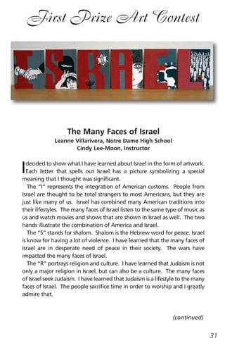 First Prize Art Contest




                   The Many Faces of Israel
             Leanne Villarivera, Notre Dame High School
                    Cindy Lee-Moon, Instructor



I decided to show what I have learned about Israel in the form of artwork.
  Each letter that spells out Israel has a picture symbolizing a special
meaning that I thought was significant.
   The “I” represents the integration of American customs. People from
Israel are thought to be total strangers to most Americans, but they are
just like many of us. Israel has combined many American traditions into
their lifestyles. The many faces of Israel listen to the same type of music as
us and watch movies and shows that are shown in Israel as well. The two
hands illustrate the combination of America and Israel.
   The “S” stands for shalom. Shalom is the Hebrew word for peace. Israel
is know for having a lot of violence. I have learned that the many faces of
Israel are in desperate need of peace in their society. The wars have
impacted the many faces of Israel.
   The “R” portrays religion and culture. I have learned that Judaism is not
only a major religion in Israel, but can also be a culture. The many faces
of Israel seek Judaism. I have learned that Judaism is a lifestyle to the many
faces of Israel. The people sacrifice time in order to worship and I greatly
admire that.



                                                                (continued)


                                                                                 31
 