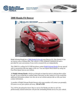 2008 Honda Fit Denver




Ralph Schomp Honda has a 2008 Honda Fit for sale near Denver CO. This Honda Fit has
an exterior color of Milano Red. The vehicle is VIN# JHMGD37688S028349 and is
provided for your convenience if you wish to research this car independently.

This 2008 Fit is selling for $13,998 but please contact Ralph Schomp Honda for any special
sales or promotions that may apply to this car. You can request those details by using our
Free Price Quote form on our website.

All Ralph Schomp Honda vehicles go through an inspection prior to placing them online
for sale. If you would like to confirm today's best price on this vehicle or if you would like
additional information, please view this car on our website and provide us with your basic
contact information.

A member of Ralph Schomp Honda Internet sales team member will contact you promptly.
Of course we are just a phone call away: 303-647-6785

You will be also pleased to know that we service the Honda cars that we sell. Our
professionally trained technicians will provide outstanding Honda service for your vehicle.
 