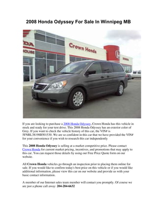 2008 Honda Odyssey For Sale In Winnipeg MB




If you are looking to purchase a 2008 Honda Odyssey, Crown Honda has this vehicle in
stock and ready for your test drive. This 2008 Honda Odyssey has an exterior color of
Grey. If you want to check the vehicle history of this car, the VIN# is
5FNRL38198B501530. We are so confident in this car that we have provided the VIN#
for your convenience if you wish to research this car independently

This 2008 Honda Odyssey is selling at a market competitive price. Please contact
Crown Honda for current market pricing, incentives, and promotions that may apply to
this car. You can request those details by using our Free Price Quote form on our
website.

All Crown Honda vehicles go through an inspection prior to placing them online for
sale. If you would like to confirm today's best price on this vehicle or if you would like
additional information, please view this car on our website and provide us with your
basic contact information.

A member of our Internet sales team member will contact you promptly. Of course we
are just a phone call away: 204-284-6632
 