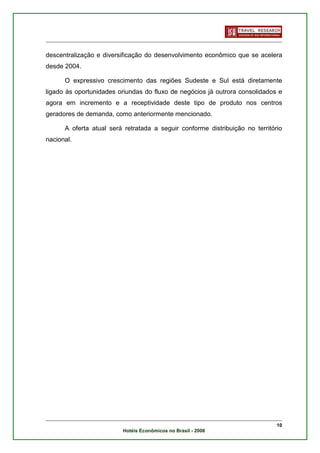 descentralização e diversificação do desenvolvimento econômico que se acelera
desde 2004.

      O expressivo crescimento das regiões Sudeste e Sul está diretamente
ligado às oportunidades oriundas do fluxo de negócios já outrora consolidados e
agora em incremento e a receptividade deste tipo de produto nos centros
geradores de demanda, como anteriormente mencionado.

      A oferta atual será retratada a seguir conforme distribuição no território
nacional.




                                                                              10
                         Hotéis Econômicos no Brasil - 2008
 