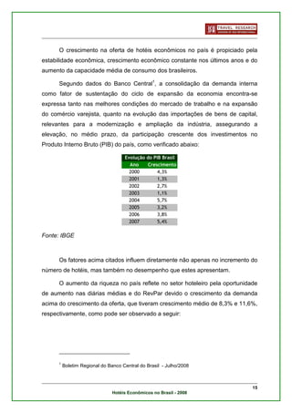 O crescimento na oferta de hotéis econômicos no país é propiciado pela
estabilidade econômica, crescimento econômico constante nos últimos anos e do
aumento da capacidade média de consumo dos brasileiros.

      Segundo dados do Banco Central1, a consolidação da demanda interna
como fator de sustentação do ciclo de expansão da economia encontra-se
expressa tanto nas melhores condições do mercado de trabalho e na expansão
do comércio varejista, quanto na evolução das importações de bens de capital,
relevantes para a modernização e ampliação da indústria, assegurando a
elevação, no médio prazo, da participação crescente dos investimentos no
Produto Interno Bruto (PIB) do país, como verificado abaixo:

                                     Evolução do PIB Brasil
                                       Ano    Crescimento
                                       2000        4,3%
                                       2001        1,3%
                                       2002        2,7%
                                       2003        1,1%
                                       2004        5,7%
                                       2005        3,2%
                                       2006        3,8%
                                       2007        5,4%

Fonte: IBGE



      Os fatores acima citados influem diretamente não apenas no incremento do
número de hotéis, mas também no desempenho que estes apresentam.

      O aumento da riqueza no país reflete no setor hoteleiro pela oportunidade
de aumento nas diárias médias e do RevPar devido o crescimento da demanda
acima do crescimento da oferta, que tiveram crescimento médio de 8,3% e 11,6%,
respectivamente, como pode ser observado a seguir:




      1
          Boletim Regional do Banco Central do Brasil - Julho/2008



                                                                             15
                                Hotéis Econômicos no Brasil - 2008
 