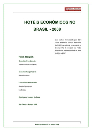HOTÉIS ECONÔMICOS NO
                     BRASIL - 2008

                                                  Este relatório foi realizado pela BSH
                                                  Travel Research, divisão estatística
                                                  da BSH International e apresenta o
                                                  desempenho do mercado de hotéis
                                                  econômicos brasileiros entre os anos
                                                  de 2005 e 2007.

FICHA TÉCNICA:

Consultor Coordenador

José Ernesto Marino Neto



Consultor Responsável

Alexandre Mota



Consultores Assistentes

Renata Cianciaruso

Lia Godoy



Créditos da Imagem da Capa



São Paulo – Agosto 2008




                                                                                     1
                      Hotéis Econômicos no Brasil - 2008
 