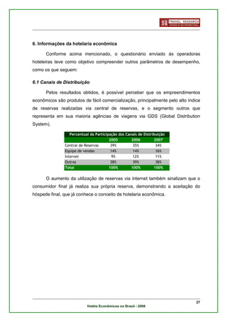 6. Informações da hotelaria econômica

      Conforme acima mencionado, o questionário enviado às operadoras
hoteleiras teve como objetivo compreender outros parâmetros de desempenho,
como os que seguem:

6.1 Canais de Distribuição

      Pelos resultados obtidos, é possível perceber que os empreendimentos
econômicos são produtos de fácil comercialização, principalmente pelo alto índice
de reservas realizadas via central de reservas, e o segmento outros que
representa em sua maioria agências de viagens via GDS (Global Distribution
System).

                  Percentual da Participação dos Canais de Distribuição
                                        2005        2006         2007
               Central de Reservas       39%         35%          34%
               Equipe de vendas          14%         14%          16%
               Internet                   9%         12%          11%
               Outras                    38%         39%          38%
               Total                    100%        100%         100%

      O aumento da utilização de reservas via internet também sinalizam que o
consumidor final já realiza sua própria reserva, demonstrando a aceitação do
hóspede final, que já conhece o conceito de hotelaria econômica.




                                                                               27
                           Hotéis Econômicos no Brasil - 2008
 