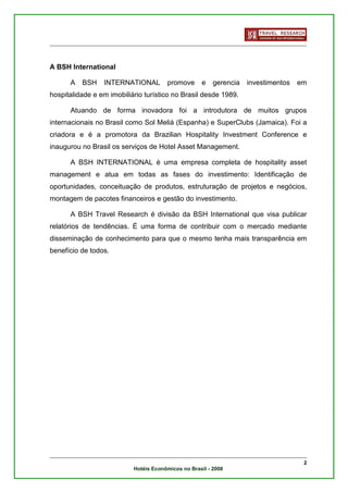 A BSH International

      A   BSH    INTERNATIONAL         promove      e    gerencia   investimentos   em
hospitalidade e em imobiliário turístico no Brasil desde 1989.

      Atuando de forma inovadora foi a introdutora de muitos grupos
internacionais no Brasil como Sol Meliá (Espanha) e SuperClubs (Jamaica). Foi a
criadora e é a promotora da Brazilian Hospitality Investment Conference e
inaugurou no Brasil os serviços de Hotel Asset Management.

      A BSH INTERNATIONAL é uma empresa completa de hospitality asset
management e atua em todas as fases do investimento: Identificação de
oportunidades, conceituação de produtos, estruturação de projetos e negócios,
montagem de pacotes financeiros e gestão do investimento.

      A BSH Travel Research é divisão da BSH International que visa publicar
relatórios de tendências. É uma forma de contribuir com o mercado mediante
disseminação de conhecimento para que o mesmo tenha mais transparência em
benefício de todos.




                                                                                     2
                           Hotéis Econômicos no Brasil - 2008
 