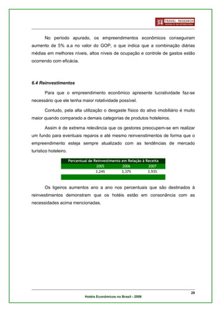 No período apurado, os empreendimentos econômicos conseguiram
aumento de 5% a.a no valor do GOP, o que indica que a combinação diárias
médias em melhores níveis, altos níveis de ocupação e controle de gastos estão
ocorrendo com eficácia.



6.4 Reinvestimentos

       Para que o empreendimento econômico apresente lucratividade faz-se
necessário que ele tenha maior rotatividade possível.

       Contudo, pela alta utilização o desgaste físico do ativo imobiliário é muito
maior quando comparado a demais categorias de produtos hoteleiros.

       Assim é de extrema relevância que os gestores preocupem-se em realizar
um fundo para eventuais reparos e até mesmo reinvenstimentos de forma que o
empreendimento esteja sempre atualizado com as tendências de mercado
turístico hoteleiro.

                       Percentual de Reinvestimento em Relação à Receita
                                      2005          2006          2007
                                      3,24%         3,37%         3,93%



       Os ligeiros aumentos ano a ano nos percentuais que são destinados à
reinvestimentos demonstram que os hotéis estão em consonância com as
necessidades acima mencionadas.




                                                                                 29
                                Hotéis Econômicos no Brasil - 2008
 