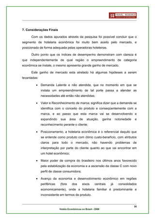7. Considerações Finais

      Com os dados apurados através da pesquisa foi possível concluir que o
segmento de hotelaria econômica foi muito bem aceito pelo mercado, e
posicionado de forma adequada pelas operadoras hoteleiras.

      Outro ponto que os índices de desempenho demonstram com clareza é
que independentemente de qual região o empreendimento de categoria
econômica se instale, o mesmo apresenta grande ganho de mercado.

      Este ganho de mercado esta atrelado há algumas hipóteses a serem
levantadas:

         •    Demanda Latente e não atendida, que no momento em que se
              instala um empreendimento de tal porte passa a atender as
              necessidades até então não atendidas;

         •    Valor e Reconhecimento de marca; significa dizer que a demanda se
              identifica com o conceito do produto e conseqüentemente com a
              marca, e ao passo que esta marca vai se desenvolvendo e
              expandindo      sua     área     de    atuação,       ganha     notoriedade   e
              reconhecimento perante o cliente;

         •    Posicionamento, a hotelaria econômica é o referencial daquilo que
              se entende como produto com ótimo custo-benefício, com atributos
              claros   para    todo    o     mercado,    não       havendo    problemas     de
              interpretação por parte do cliente quanto ao que vai encontrar em
              um hotel econômico;

         •    Maior poder de compra do brasileiro nos últimos anos favorecido
              pela estabilização da economia e a ascensão da classe C com novo
              perfil de classe consumidora;

         •    Avanço da economia e desenvolvimento econômico em regiões
              periféricas     (fora     dos      eixos      centrais     já     consolidados
              economicamente), onde a hotelaria familiar é predominante e
              inconsistente em termos de produto.


                                                                                            30
                              Hotéis Econômicos no Brasil - 2008
 