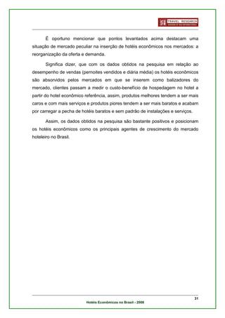É oportuno mencionar que pontos levantados acima destacam uma
situação de mercado peculiar na inserção de hotéis econômicos nos mercados: a
reorganização da oferta e demanda.

       Significa dizer, que com os dados obtidos na pesquisa em relação ao
desempenho de vendas (pernoites vendidos e diária média) os hotéis econômicos
são absorvidos pelos mercados em que se inserem como balizadores do
mercado, clientes passam a medir o custo-benefício de hospedagem no hotel a
partir do hotel econômico referência, assim, produtos melhores tendem a ser mais
caros e com mais serviços e produtos piores tendem a ser mais baratos e acabam
por carregar a pecha de hotéis baratos e sem padrão de instalações e serviços.

       Assim, os dados obtidos na pesquisa são bastante positivos e posicionam
os hotéis econômicos como os principais agentes de crescimento do mercado
hoteleiro no Brasil.




                                                                                 31
                          Hotéis Econômicos no Brasil - 2008
 