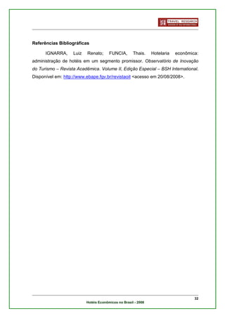 Referências Bibliográficas

      IGNARRA,     Luiz   Renato;      FUNCIA,       Thais.    Hotelaria   econômica:
administração de hotéis em um segmento promissor. Observatório de Inovação
do Turismo – Revista Acadêmica. Volume II, Edição Especial – BSH International.
Disponível em: http://www.ebape.fgv.br/revistaoit <acesso em 20/08/2008>.




                                                                                   32
                          Hotéis Econômicos no Brasil - 2008
 