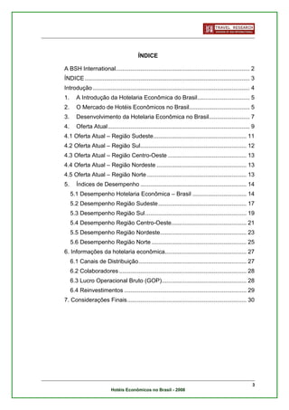 ÍNDICE

A BSH International.................................................................................. 2
ÍNDICE ..................................................................................................... 3
Introdução ................................................................................................ 4
1.      A Introdução da Hotelaria Econômica do Brasil................................ 5
2.      O Mercado de Hotéis Econômicos no Brasil..................................... 5
3.      Desenvolvimento da Hotelaria Econômica no Brasil......................... 7
4.      Oferta Atual....................................................................................... 9
4.1 Oferta Atual – Região Sudeste......................................................... 11
4.2 Oferta Atual – Região Sul................................................................. 12
4.3 Oferta Atual – Região Centro-Oeste ................................................ 13
4.4 Oferta Atual – Região Nordeste ....................................................... 13
4.5 Oferta Atual – Região Norte ............................................................. 13
5.      Índices de Desempenho ................................................................. 14
     5.1 Desempenho Hotelaria Econômica – Brasil ................................. 14
     5.2 Desempenho Região Sudeste ...................................................... 17
     5.3 Desempenho Região Sul.............................................................. 19
     5.4 Desempenho Região Centro-Oeste.............................................. 21
     5.5 Desempenho Região Nordeste..................................................... 23
     5.6 Desempenho Região Norte .......................................................... 25
6. Informações da hotelaria econômica.................................................. 27
     6.1 Canais de Distribuição.................................................................. 27
     6.2 Colaboradores .............................................................................. 28
     6.3 Lucro Operacional Bruto (GOP).................................................... 28
     6.4 Reinvestimentos ........................................................................... 29
7. Considerações Finais......................................................................... 30




                                                                                                            3
                           Hotéis Econômicos no Brasil - 2008
 