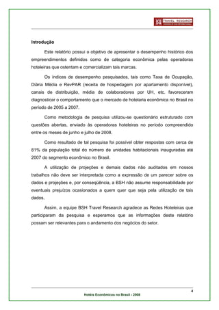 Introdução

      Este relatório possui o objetivo de apresentar o desempenho histórico dos
empreendimentos definidos como de categoria econômica pelas operadoras
hoteleiras que ostentam e comercializam tais marcas.

      Os índices de desempenho pesquisados, tais como Taxa de Ocupação,
Diária Média e RevPAR (receita de hospedagem por apartamento disponível),
canais de distribuição, média de colaboradores por UH, etc. favoreceram
diagnosticar o comportamento que o mercado de hotelaria econômica no Brasil no
período de 2005 a 2007.

      Como metodologia de pesquisa utilizou-se questionário estruturado com
questões abertas, enviado às operadoras hoteleiras no período compreendido
entre os meses de junho e julho de 2008.

      Como resultado de tal pesquisa foi possível obter respostas com cerca de
81% da população total do número de unidades habitacionais inauguradas até
2007 do segmento econômico no Brasil.

      A utilização de projeções e demais dados não auditados em nossos
trabalhos não deve ser interpretada como a expressão de um parecer sobre os
dados e projeções e, por conseqüência, a BSH não assume responsabilidade por
eventuais prejuízos ocasionados a quem quer que seja pela utilização de tais
dados.

      Assim, a equipe BSH Travel Research agradece as Redes Hoteleiras que
participaram da pesquisa e esperamos que as informações deste relatório
possam ser relevantes para o andamento dos negócios do setor.




                                                                              4
                          Hotéis Econômicos no Brasil - 2008
 