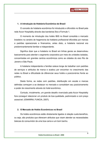 1. A Introdução da Hotelaria Econômica do Brasil

      O conceito de hotelaria econômica foi introduzido e difundido no Brasil pela
rede Accor Hospitality através das bandeiras Íbis e Formule 1.

      O momento de introdução dos hotéis IBIS no Brasil consolida o mercado
brasileiro no cenário de hegemonia da hotelaria profissional difundida por marcas
e padrões operacionais e financeiros, antes disto, a hotelaria nacional era
predominantemente familiar e independente.

      Significa dizer que a hotelaria no Brasil em linhas gerais se desenvolveu
basicamente para atender o segmento corporativo por meio de unidades isoladas,
concentradas em grandes centros econômicos como as cidades do eixo Rio de
Janeiro e São Paulo.

      A hotelaria independente e familiar esteve longe de trabalhar com padrões
de serviços e atributos de marca e acabou por encontrar no crescimento das
redes no Brasil a dificuldade de diferenciar seus hotéis e posicioná-los frente ao
público.

      Desta forma, as redes com padrões, distribuição em escala e marcas
definidas começam a se destacar no mercado e consolidam seu posicionamento
e poder de crescimento através do hotel econômico.

      Contudo, inicialmente, um grande desafio vivenciado pela Accor Hospitality
fora conseguir relacionar um produto de boa qualidade, padronizado e com preço
acessível. (IGNARRA; FUNCIA, 2007).



   2. O Mercado de Hotéis Econômicos no Brasil

      Os hotéis econômicos estão diretamente ligados à relação custo-benefício,
ou seja, são produtos que oferecem atributos que visam atender as necessidades
básicas do consumidor de uma boa cama e um bom banho.




                                                                                 5
                          Hotéis Econômicos no Brasil - 2008
 