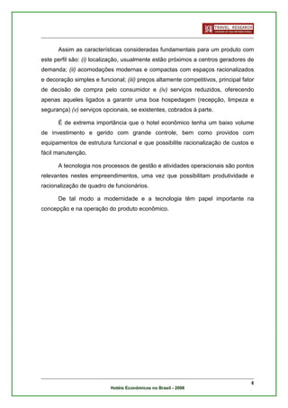 Assim as características consideradas fundamentais para um produto com
este perfil são: (i) localização, usualmente estão próximos a centros geradores de
demanda; (ii) acomodações modernas e compactas com espaços racionalizados
e decoração simples e funcional; (iii) preços altamente competitivos, principal fator
de decisão de compra pelo consumidor e (iv) serviços reduzidos, oferecendo
apenas aqueles ligados a garantir uma boa hospedagem (recepção, limpeza e
segurança) (v) serviços opcionais, se existentes, cobrados à parte.

      É de extrema importância que o hotel econômico tenha um baixo volume
de investimento e gerido com grande controle, bem como providos com
equipamentos de estrutura funcional e que possibilite racionalização de custos e
fácil manutenção.

      A tecnologia nos processos de gestão e atividades operacionais são pontos
relevantes nestes empreendimentos, uma vez que possibilitam produtividade e
racionalização de quadro de funcionários.

      De tal modo a modernidade e a tecnologia têm papel importante na
concepção e na operação do produto econômico.




                                                                                   6
                           Hotéis Econômicos no Brasil - 2008
 