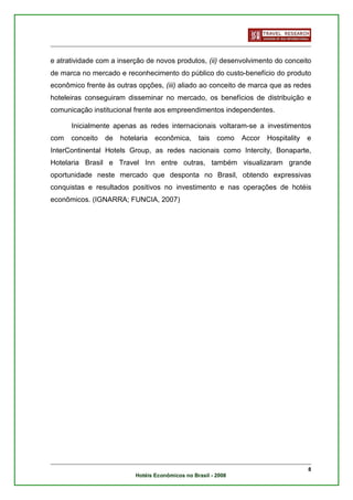 e atratividade com a inserção de novos produtos, (ii) desenvolvimento do conceito
de marca no mercado e reconhecimento do público do custo-benefício do produto
econômico frente às outras opções, (iii) aliado ao conceito de marca que as redes
hoteleiras conseguiram disseminar no mercado, os benefícios de distribuição e
comunicação institucional frente aos empreendimentos independentes.

      Inicialmente apenas as redes internacionais voltaram-se a investimentos
com   conceito   de   hotelaria   econômica,      tais   como   Accor   Hospitality   e
InterContinental Hotels Group, as redes nacionais como Intercity, Bonaparte,
Hotelaria Brasil e Travel Inn entre outras, também visualizaram grande
oportunidade neste mercado que desponta no Brasil, obtendo expressivas
conquistas e resultados positivos no investimento e nas operações de hotéis
econômicos. (IGNARRA; FUNCIA, 2007)




                                                                                      8
                           Hotéis Econômicos no Brasil - 2008
 