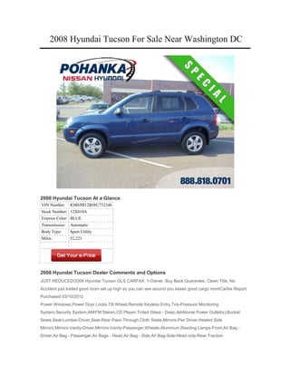2008 Hyundai Tucson For Sale Near Washington DC




2008 Hyundai Tucson At a Glance
VIN Number:     KM8JM12B58U732346
Stock Number: 12X010A
Exterior Color: BLUE
Transmission:   Automatic
Body Type:      Sport Utility
Miles:          52,223




2008 Hyundai Tucson Dealer Comments and Options
JUST REDUCED!2008 Hyundai Tucson GLS CARFAX: 1-Owner, Buy Back Guarantee, Clean Title, No
Accident just traded good room set up high so you can see around you easier good cargo roomCarfax Report
Purchased 03/10/2012
Power Windows,Power Door Locks,Tilt Wheel,Remote Keyless Entry,Tire-Pressure Monitoring
System,Security System,AM/FM Stereo,CD Player,Tinted Glass - Deep,Additional Power Outlet(s),Bucket
Seats,Seat-Lumbar-Driver,Seat-Rear Pass-Through,Cloth Seats,Mirrors-Pwr Driver,Heated Side
Mirrors,Mirrors-Vanity-Driver,Mirrors-Vanity-Passenger,Wheels-Aluminum,Reading Lamps-Front,Air Bag -
Driver,Air Bag - Passenger,Air Bags - Head,Air Bag - Side,Air Bag-Side-Head only-Rear,Traction
 