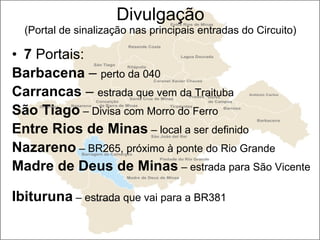 Divulgação (Portal de sinalização nas principais entradas do Circuito) 7  Portais: Barbacena  –  perto da 040 Carrancas  –  estrada que vem da Traituba São Tiago  – Divisa com Morro do Ferro Entre Rios de Minas  – local a ser definido Nazareno  – BR265, próximo à ponte do Rio Grande Madre de Deus de Minas  – estrada para São Vicente  Ibituruna  – estrada que vai para a BR381  