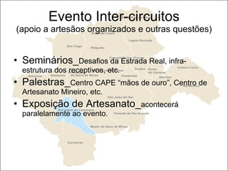 Evento Inter-circuitos (apoio a artesãos organizados e outras questões) Seminários_ Desafios da Estrada Real, infra-estrutura dos receptivos, etc. Palestras_ Centro CAPE “mãos de ouro”, Centro de Artesanato Mineiro, etc. Exposição de Artesanato_ acontecerá paralelamente ao evento. 