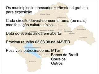 Os municípios interessados terão stand gratuito para exposição  Cada circuito deverá apresentar uma (ou mais) manifestação cultural típica Data do evento ainda em aberto Próxima reunião 03.03.08 na AMVER Possíveis patrocinadores: MTur   Banco do Brasil    Correios   Outros 