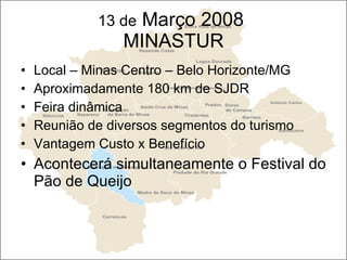 13 de  Março 2008  MINASTUR Local – Minas Centro – Belo Horizonte/MG Aproximadamente 180 km de SJDR Feira dinâmica  Reunião de diversos segmentos do turismo Vantagem Custo x Benefício Acontecerá simultaneamente o Festival do Pão de Queijo 