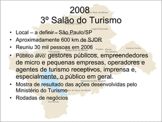 2008  3º Salão do Turismo Local – a definir - São Paulo/SP Aproximadamente 600 km de SJDR Reuniu 30 mil pessoas em 2006  Público alvo:  gestores públicos, empreendedores de micro e pequenas empresas, operadores e agentes de turismo receptivos, imprensa e, especialmente, o público em geral.  Mostra de resultado das ações desenvolvidas pelo Ministério do Turismo Rodadas de negócios 