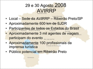29 e 30 Agosto  2008  AVIRRP Local – Sede da AVIRRP – Ribeirão Preto/SP Aproximadamente 600 km de SJDR Participantes de todos os Estados do Brasil  Aproximadamente 3 mil agentes de viagem participam do evento   Aproximadamente 100 profissionais da imprensa turística Público potencial em Ribeirão Preto 
