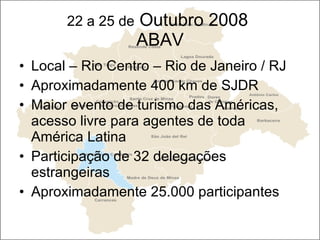 22 a 25 de  Outubro 2008  ABAV Local – Rio Centro – Rio de Janeiro / RJ Aproximadamente 400 km de SJDR Maior evento de turismo das Américas, acesso livre para agentes de toda América Latina Participação de 32 delegações estrangeiras Aproximadamente 25.000 participantes 