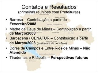 Contatos e Resultados (primeiras reuniões com Prefeituras) Barroso – Contribuição a partir de  Fevereiro/2008 Madre de Deus de Minas – Contribuição a partir de  Março/2008   Barbacena / CENATUR – Contribuição a partir de  Março/2008   (assinatura de convênio) Dores de Campos e Entre Rios de Minas –  Não Atendido Tiradentes e Ritápolis –  Perspectivas futuras 