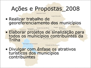 Ações e Propostas_2008 Realizar trabalho de georeferenciamento dos municípios Elaborar projetos de sinalização para todos os municípios contribuintes da Trilha Divulgar com ênfase os atrativos turísticos dos municípios contribuintes 