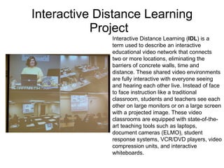 Interactive Distance Learning Project Interactive Distance Learning ( IDL ) is a term used to describe an interactive educational video network that connects two or more locations, eliminating the barriers of concrete walls, time and distance. These shared video environments are fully interactive with everyone seeing and hearing each other live. Instead of face to face instruction like a traditional classroom, students and teachers see each other on large monitors or on a large screen with a projected image. These video classrooms are equipped with state-of-the-art teaching tools such as laptops, document cameras (ELMO), student response systems, VCR/DVD players, video compression units, and interactive whiteboards.  