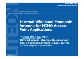 2008 IEEE AP-S
                                                International Symposium




               Internal Wideband Monopole
               Antenna for MIMO Access-
               Point Applications

               *Saou-Wen Su, Ph.D.
               Network Access Strategic Business Unit
               Lite-On Technology Corp., Taipei, Taiwan
               *E-mail: stephen.su@liteon.com



July 9, 2007
 