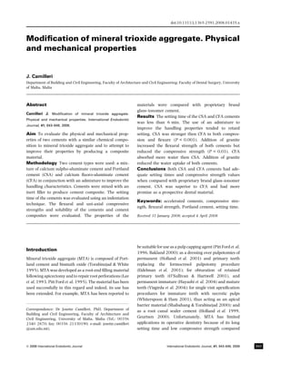 Modiﬁcation of mineral trioxide aggregate. Physical
and mechanical properties
J. Camilleri
Department of Building and Civil Engineering, Faculty of Architecture and Civil Engineering; Faculty of Dental Surgery, University
of Malta, Malta
Abstract
Camilleri J. Modiﬁcation of mineral trioxide aggregate.
Physical and mechanical properties. International Endodontic
Journal, 41, 843–849, 2008.
Aim To evaluate the physical and mechanical prop-
erties of two cements with a similar chemical compo-
sition to mineral trioxide aggregate and to attempt to
improve their properties by producing a composite
material.
Methodology Two cement types were used: a mix-
ture of calcium sulpho-aluminate cement and Portland
cement (CSA) and calcium ﬂuoro-aluminate cement
(CFA) in conjunction with an admixture to improve the
handling characteristics. Cements were mixed with an
inert ﬁller to produce cement composite. The setting
time of the cements was evaluated using an indentation
technique. The ﬂexural and uni-axial compressive
strengths and solubility of the cements and cement
composites were evaluated. The properties of the
materials were compared with proprietary brand
glass–ionomer cement.
Results The setting time of the CSA and CFA cements
was less than 6 min. The use of an admixture to
improve the handling properties tended to retard
setting. CSA was stronger then CFA in both compres-
sion and ﬂexure (P < 0.001). Addition of granite
increased the ﬂexural strength of both cements but
reduced the compressive strength (P < 0.01). CFA
absorbed more water then CSA. Addition of granite
reduced the water uptake of both cements.
Conclusions Both CSA and CFA cements had ade-
quate setting times and compressive strength values
when compared with proprietary brand glass–ionomer
cement. CSA was superior to CFA and had more
promise as a prospective dental material.
Keywords: accelerated cements, compressive stre-
ngth, ﬂexural strength, Portland cement, setting time.
Received 31 January 2008; accepted 4 April 2008
Introduction
Mineral trioxide aggregate (MTA) is composed of Port-
land cement and bismuth oxide (Torabinejad & White
1995). MTA was developed as a root-end ﬁlling material
following apicectomy and to repair root perforations (Lee
et al. 1993, Pitt Ford et al. 1995). The material has been
used successfully in this regard and indeed, its use has
been extended. For example, MTA has been reported to
be suitable for use as a pulp capping agent (Pitt Ford et al.
1996, Bakland 2000); as a dressing over pulpotomies of
permanent (Holland et al. 2001) and primary teeth
replacing the formocresol pulpotomy procedure
(Eidelman et al. 2001); for obturation of retained
primary teeth (O’Sullivan & Hartwell 2001), and
permanent immature (Hayashi et al. 2004) and mature
teeth (Vizgirda et al. 2004); for single visit apexiﬁcation
procedures for immature teeth with necrotic pulps
(Whiterspoon & Ham 2001), thus acting as an apical
barrier material (Shabahang & Torabinejad 2000); and
as a root canal sealer cement (Holland et al. 1999,
Geurtsen 2000). Unfortunately, MTA has limited
applications in operative dentistry because of its long
setting time and low compressive strength compared
Correspondence: Dr Josette Camilleri, PhD, Department of
Building and Civil Engineering, Faculty of Architecture and
Civil Engineering, University of Malta, Malta (Tel.: 00356
2340 2870; fax: 00356 21330190; e-mail: josette.camilleri
@um.edu.mt).
doi:10.1111/j.1365-2591.2008.01435.x
ª 2008 International Endodontic Journal International Endodontic Journal, 41, 843–849, 2008 843
 