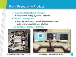 From Research to Product
• Hazard and Operational Analysis
• Independent Safety Systems - Isolation
• Product Development
• Integrate into mine communications infrastructure
• Make improvements to user interface
• Commercial Release, April 2003
Minegem User Interface 2003Embedded computer on LHD
 