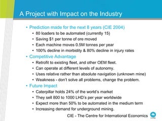 A Project with Impact on the Industry
• Prediction made for the next 8 years (CIE 2004)
• 80 loaders to be automated (currently 15)
• Saving $1 per tonne of ore moved
• Each machine moves 0.5M tonnes per year
• 100% decline in morbidity & 80% decline in injury rates
• Competitive Advantage
• Retrofit to existing fleet, and other OEM fleet.
• Can operate at different levels of autonomy.
• Uses relative rather than absolute navigation (unknown mine)
• Weakness - don’t solve all problems, change the problem.
• Future Impact
• Caterpillar holds 24% of the world’s market
• They sell 800 to 1000 LHD’s per year worldwide
• Expect more than 50% to be automated in the medium term
• Increasing demand for underground mining.
CIE - The Centre for International Economics
 