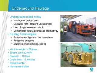 Underground Haulage
• Underground metal mines.
• Haulage of broken ore
• Unstable roof - Hazard Environment
• Line of sight remote control
• Demand for safety decreases productivity
• Existing Technologies:
• Buried wires, lights on the tunnel roof
• Reflective beacons
• Expense, maintenance, speed
• Vehicle weight: > 30 tons
• Speed: upto 20 km/h
• Payload: ~ 10 tons
• Cycle time: 1-5 minutes
• Operates 24x7
• Human controlled
 