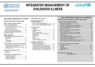 INTEGRATED MANAGEMENT OF
  Department of Child and Adolescent
  Health and Development (CAH)
                                                                                   CHILDHOOD ILLNESS

                                                                                                                                                                                SICK YOUNG INFANT AGED UP TO 2 MONTHS
CHILD AGED 2 MONTHS UP TO 5 YEARS                                                  TREAT THE CHILD, continued
                                                                                                                                                                       ASSESS, CLASSIFY AND TREAT THE SICK YOUNG INFANT
                                                                                   Give Extra Fluid for Diarrhoea
ASSESS AND CLASSIFY THE SICK CHILD
                                                                                   and Continue Feeding                                                                   Assess, Classify and Identify Treatment
Assess, Classify and Identify Treatment                                               Plan A: Treat for Diarrhoea at Home....................... 14                         Check for Severe Disease and Local Infection……....................................….24
                                                                                      Plan B: Treat for Some Dehydration with ORS........ 14                                Then check for Jaundice ……....................................................................….25
Check for General Danger Signs..................................2                     Plan C: Treat for Severe Dehydration Quickly......... 15                              Then ask: Does the young infant have diarrhoea? .....................................….26
Then Ask About Main Symptoms:                                                                                                                                               Then check for Feeding Problem or Low Weight for Age………………….……27
   Does the child have cough or difficult breathing? .............2                Give Follow-up Care                                                                      Then check the young infant’s immunization status……. ...........................….28
   Does the child have diarrhoea? ....................................3
                                                                                      Pneumonia ............................................................. 16            Assess Other Problems .............................................................................….28
   Does the child have fever? ..........................................4
   Does the child have an ear problem? ............................5
                                                                                      Dysentery ............................................................... 16        Treat the Young Infant and Counsel the Mother
Then Check for Malnutrition and Anaemia....................6                          Persistent diarrhoea................................................ 16
                                                                                      Malaria ................................................................... 17        Intramuscular antibiotics……………………………………………………………..29
Then Check the Child’s Immunization Status ...............7
                                                                                      Fever– malaria unlikely........................................... 17                 Treat the young infant to prevent low blood sugar………………………………..29
Assess Other Problems ...............................................7
                                                                                      Measles with eye or mouth complications ………… 17                                       Keep the young infant warm on the way to hospital……………………………...30
                                                                                      Ear Infection .......................................................... 18           Oral antibiotic…………………………………………………………………………30
TREAT THE CHILD
                                                                                      Feeding problem................................................... . 18               Treat local infections at home……………………………………………………….31
Teach the mother to give oral drugs at home:
                                                                                      Anaemia ................................................................ 18           Correct positioning and attachment for breastfeeding……………………………32
   Oral Antibiotic.........................................................8          Pallor ……………………………………………………18                                                         Teach mother how to express breast milk …………………..…………………….32
   Ciprofloxacin ..........................................................8          Very Low Weight .................................................... 18               Teach mother how to feed by cup……………………………..…………………....33
   Iron .......................................................................9      Severe uncomplicated malnutrition ………………….18                                          Teach the mother to keep the low weight infant warm at home…………………33
   Co-artemether .......................................................9                                                                                                   Advice mother to give home care to the young infant……….……………...……34
   Bronchodilator........................................................9
                                                                                   COUNSEL THE MOTHER
Teach the Mother to Treat Local Infections at Home                                      Assess the feeding of sick infants ........................... 19                 Give Follow-up Care for the Sick Young Infant
                                                                                        Feeding Recommendations .................................... 20
   Clear the ear by dry wicking and give eardrops ....10                                                                                                                    Local Bacterial Infection................................................................................ 35
                                                                                        Counsel the mother about feeding Problems .......... 21
   Treat for mouth ulcers and thrush ........................10                                                                                                             Jaundice....................................................................................................... 35
                                                                                        Counsel the mother about her own health............... 22
   Soothe throat, relieve cough with safe remedy....10                                                                                                                      Diarrhoea......................................................................................… ............. 35
                                                                                        Advise mother to increase fluids during illness........ 23
   Treat eye infection ………………………………….10                                                                                                                                     Feeding Problem .......................................................................................... 36
                                                                                        Advise mother when to return to health worker ……23
                                                                                                                                                                            Low Weight for age....................................................................................... 37
                                                                                        Advise mother when to return immediately ............. 23
Give Preventive Treatments in Clinic                                                                                                                                        Thrush..........................................................................................… .............. 37
  Vitamin A …………………………………………… 11
  Mebendazole ……………...………………………….11
                                                                                                                                                                       Recording Forms: Sick Child .....................................................................38
Give Emergency Treatment in Clinic only                                                                                                                                                 Sick young infant ........................................................39
   Quinine for severe malaria ...................................12
   Intramuscular Antibiotic .......................................12
   Diazepam for convulsions ………………...…….. 12
   Treat low blood sugar ..........................................13
 