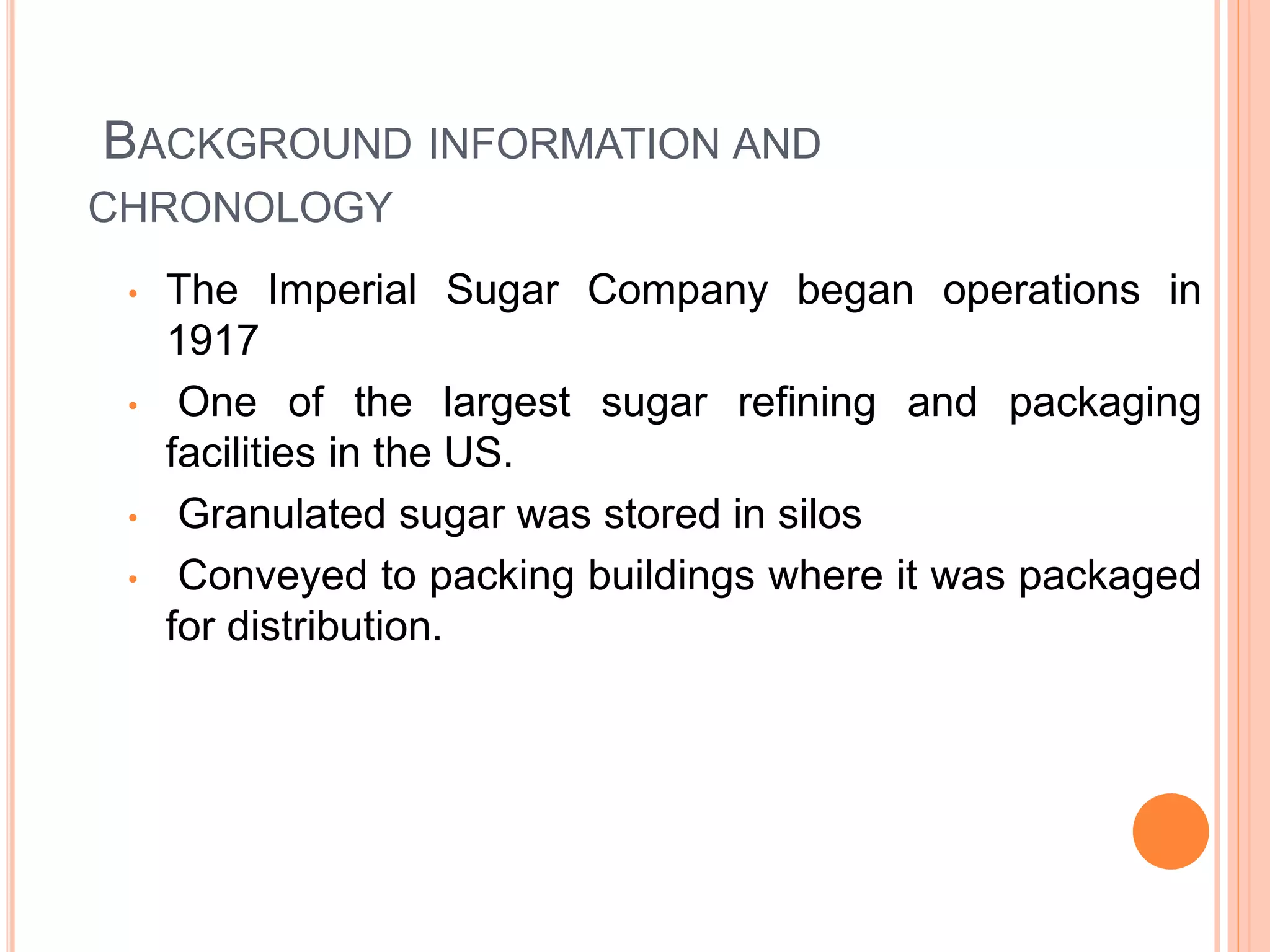 BACKGROUND INFORMATION AND
CHRONOLOGY
• The Imperial Sugar Company began operations in
1917
• One of the largest sugar refining and packaging
facilities in the US.
• Granulated sugar was stored in silos
• Conveyed to packing buildings where it was packaged
for distribution.
 