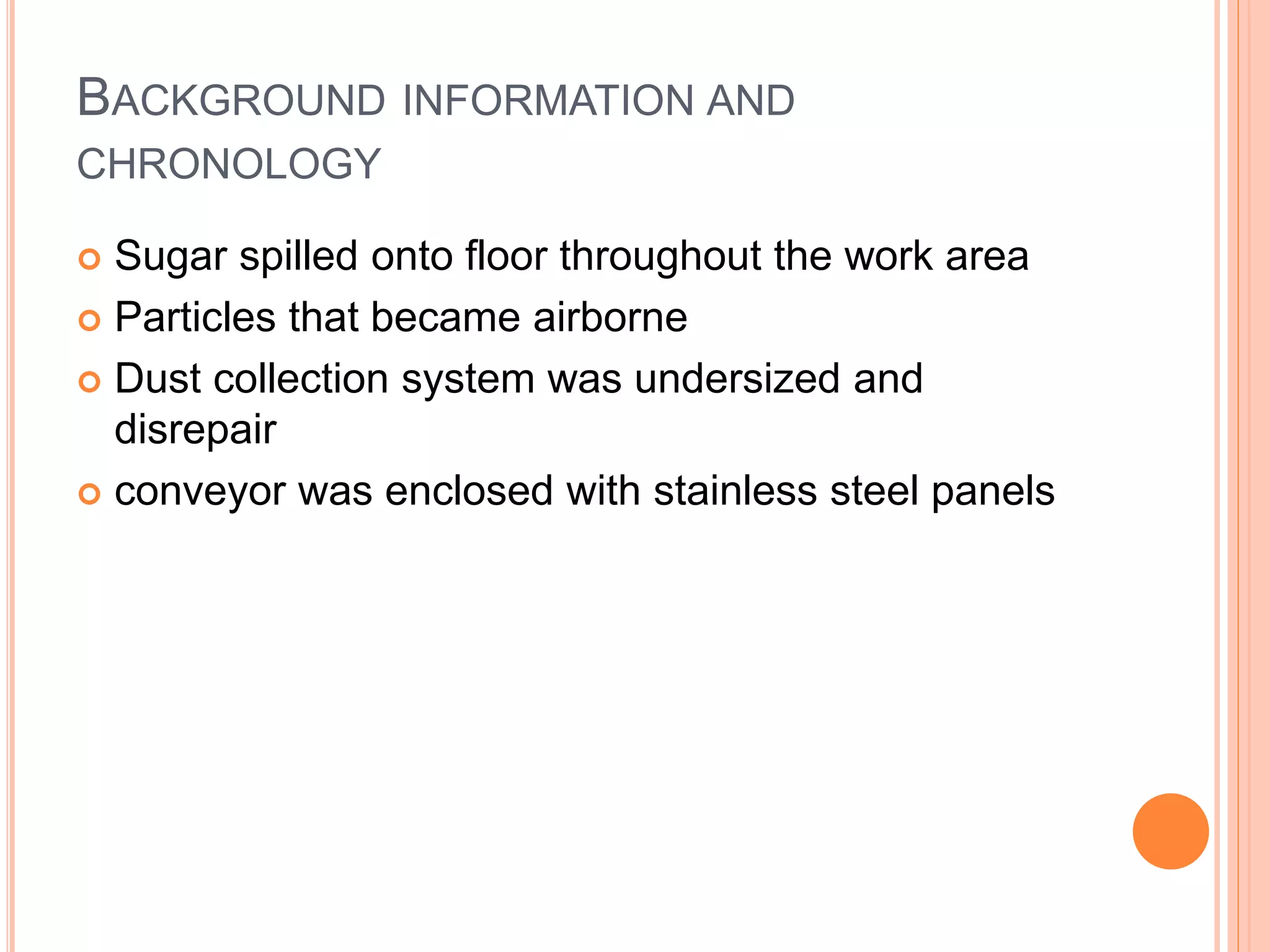 BACKGROUND INFORMATION AND
CHRONOLOGY
 Sugar spilled onto floor throughout the work area
 Particles that became airborne
 Dust collection system was undersized and
disrepair
 conveyor was enclosed with stainless steel panels
 
