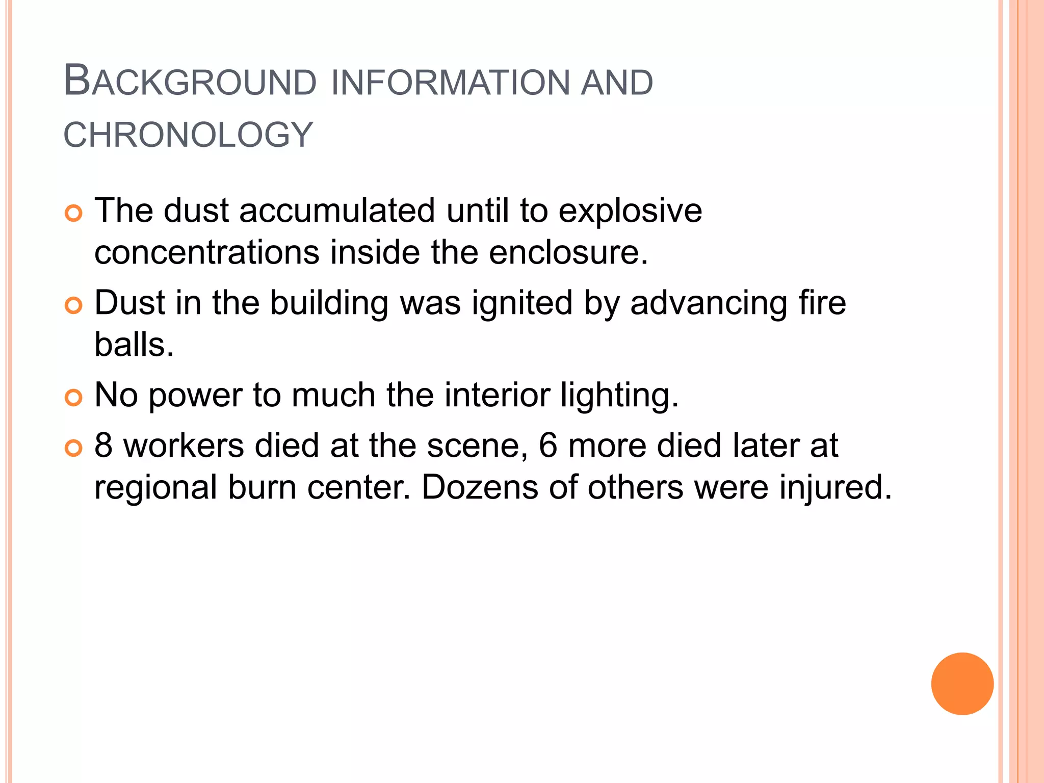 BACKGROUND INFORMATION AND
CHRONOLOGY
 The dust accumulated until to explosive
concentrations inside the enclosure.
 Dust in the building was ignited by advancing fire
balls.
 No power to much the interior lighting.
 8 workers died at the scene, 6 more died later at
regional burn center. Dozens of others were injured.
 