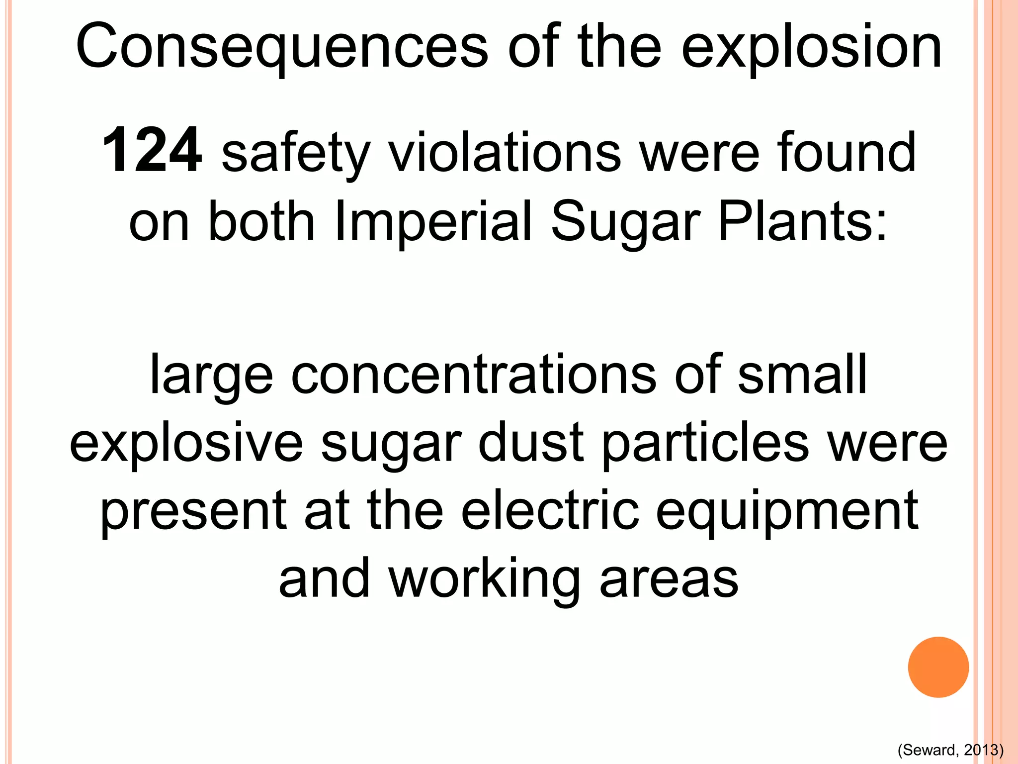 Consequences of the explosion
124 safety violations were found
on both Imperial Sugar Plants:
large concentrations of small
explosive sugar dust particles were
present at the electric equipment
and working areas
(Seward, 2013)
 