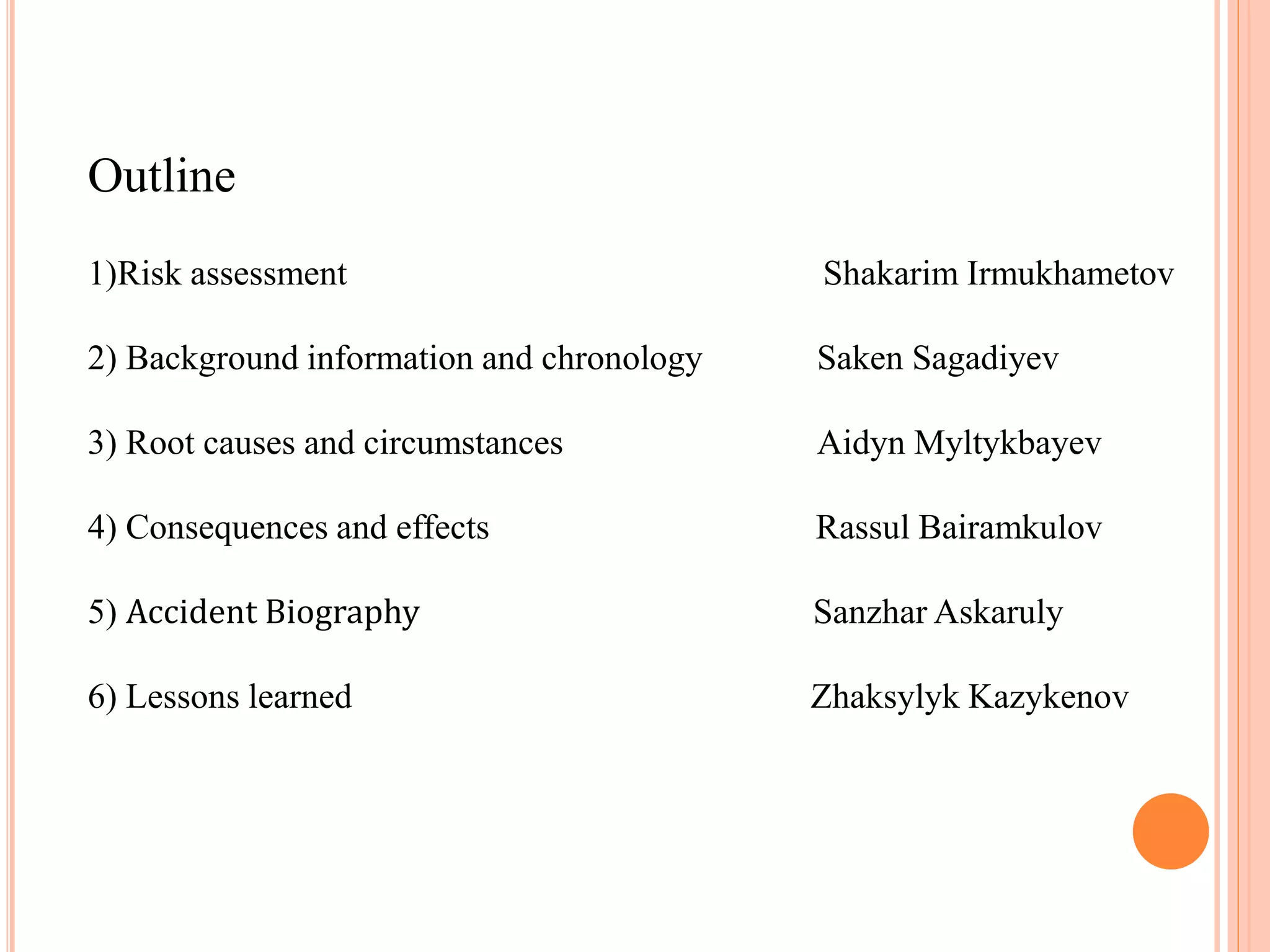 Outline
1)Risk assessment Shakarim Irmukhametov
2) Background information and chronology Saken Sagadiyev
3) Root causes and circumstances Aidyn Myltykbayev
4) Consequences and effects Rassul Bairamkulov
5) Accident Biography Sanzhar Askaruly
6) Lessons learned Zhaksylyk Kazykenov
 