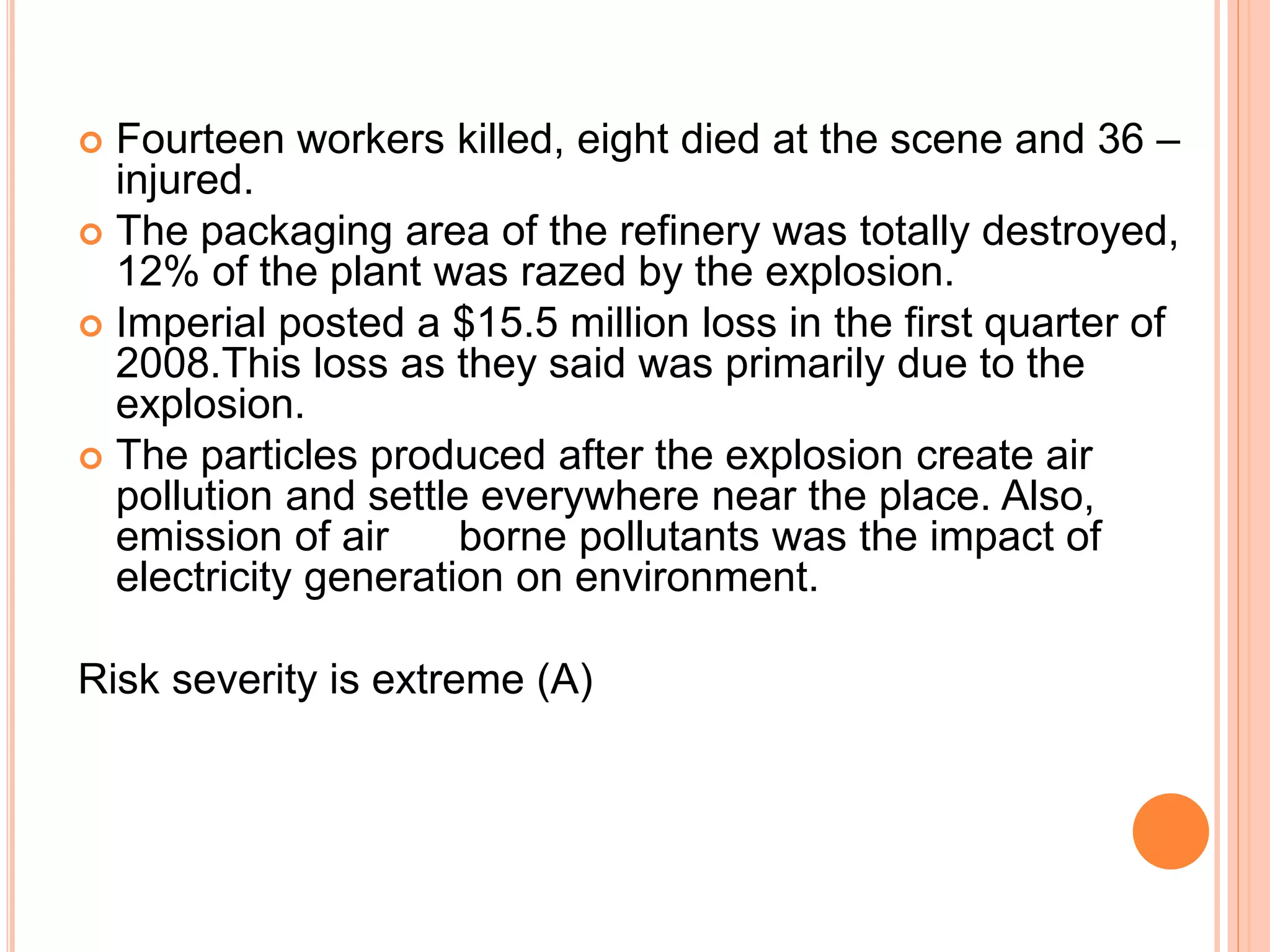  Fourteen workers killed, eight died at the scene and 36 –
injured.
 The packaging area of the refinery was totally destroyed,
12% of the plant was razed by the explosion.
 Imperial posted a $15.5 million loss in the first quarter of
2008.This loss as they said was primarily due to the
explosion.
 The particles produced after the explosion create air
pollution and settle everywhere near the place. Also,
emission of air borne pollutants was the impact of
electricity generation on environment.
Risk severity is extreme (A)
 