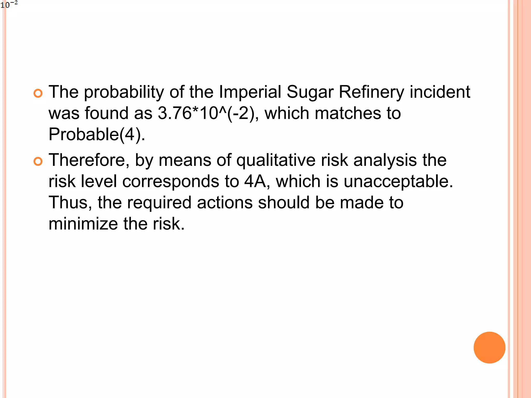  The probability of the Imperial Sugar Refinery incident
was found as 3.76*10^(-2), which matches to
Probable(4).
 Therefore, by means of qualitative risk analysis the
risk level corresponds to 4A, which is unacceptable.
Thus, the required actions should be made to
minimize the risk.
 
