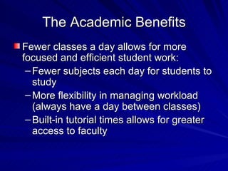 The Academic Benefits Fewer classes a day allows for more focused and efficient student work: Fewer subjects each day for students to study More flexibility in managing workload (always have a day between classes) Built-in tutorial times allows for greater access to faculty 