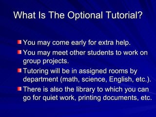 What Is The Optional Tutorial? You may come early for extra help. You may meet other students to work on group projects. Tutoring will be in assigned rooms by department (math, science, English, etc.). There is also the library to which you can go for quiet work, printing documents, etc. 