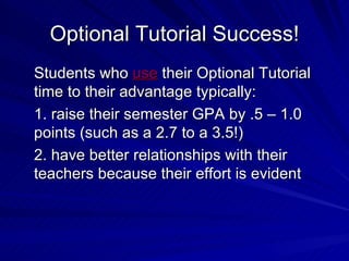 Optional Tutorial Success! Students who  use  their Optional Tutorial time to their advantage typically: 1. raise their semester GPA by .5 – 1.0 points (such as a 2.7 to a 3.5!) 2. have better relationships with their teachers because their effort is evident 