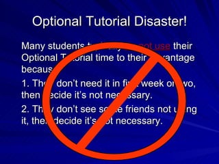Optional Tutorial Disaster! Many students typically  do not use  their Optional Tutorial time to their advantage because: 1. They don’t need it in first week or two, then decide it’s not necessary. 2. They don’t see some friends not using it, then decide it’s not necessary. 